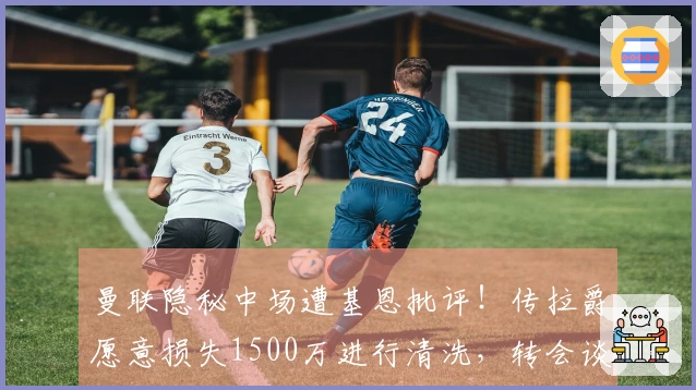 曼联隐秘中场遭基恩批评！传拉爵愿意损失1500万进行清洗，转会谈判已启动
