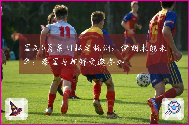 国足6月集训拟定杭州，伊朗未能来华，泰国与朝鲜受邀参加