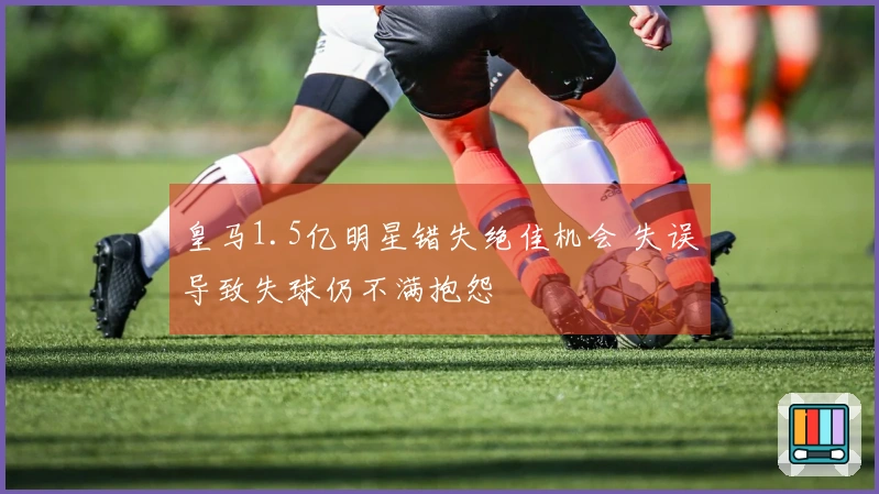 皇马1.5亿明星错失绝佳机会 失误导致失球仍不满抱怨