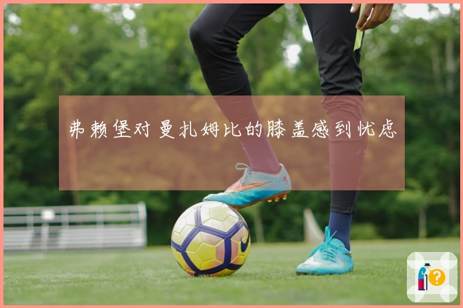 弗赖堡对曼扎姆比的膝盖感到忧虑