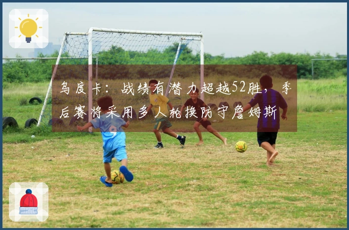 乌度卡：战绩有潜力超越52胜，季后赛将采用多人轮换防守詹姆斯