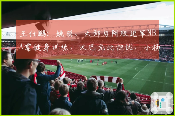 王仕鹏：姚明、大郅与阿联进军NBA需健身训练，大巴无此担忧，小杨另有安排