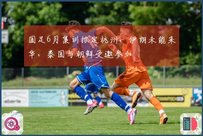 国足6月集训拟定杭州，伊朗未能来华，泰国与朝鲜受邀参加