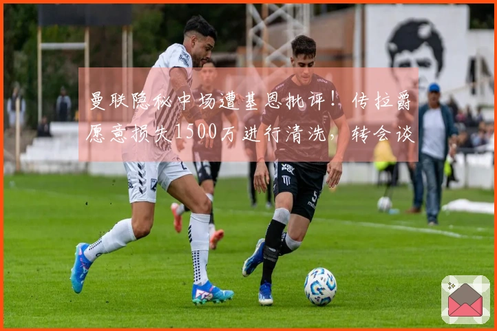 曼联隐秘中场遭基恩批评！传拉爵愿意损失1500万进行清洗，转会谈判已启动