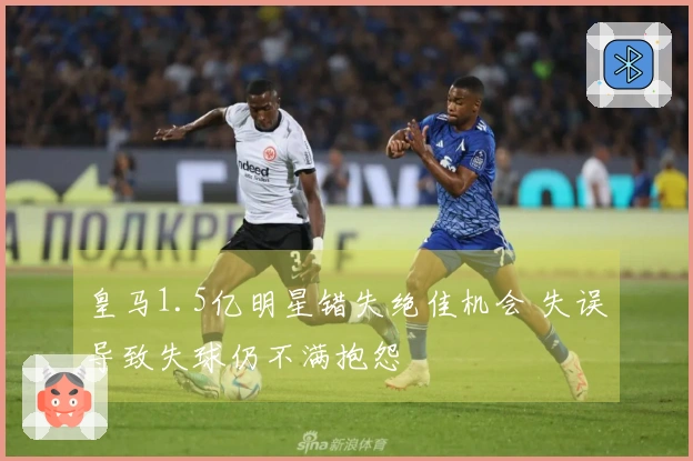 皇马1.5亿明星错失绝佳机会 失误导致失球仍不满抱怨