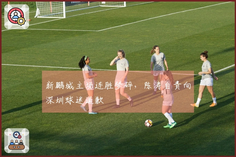 新鹏城主场连胜梦碎，陈涛自责向深圳球迷道歉