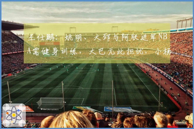 王仕鹏：姚明、大郅与阿联进军NBA需健身训练，大巴无此担忧，小杨另有安排