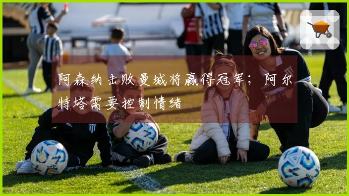 阿森纳击败曼城将赢得冠军；阿尔特塔需要控制情绪