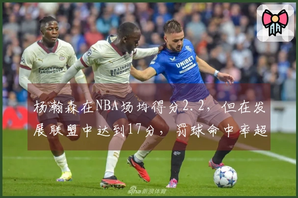 杨瀚森在NBA场均得分2.2，但在发展联盟中达到17分，罚球命中率超80%