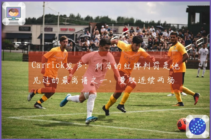 Carrick发声：利马的红牌判罚是他见过的最离谱之一，曼联连续两场遭遇严峻挑战