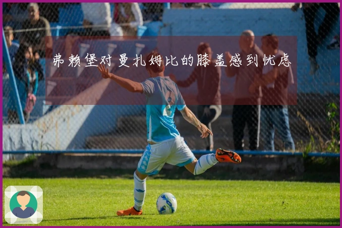 弗赖堡对曼扎姆比的膝盖感到忧虑